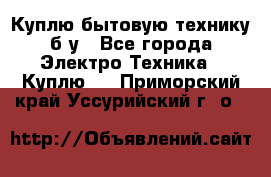 Куплю бытовую технику б/у - Все города Электро-Техника » Куплю   . Приморский край,Уссурийский г. о. 